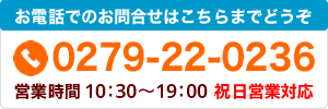 お電話でのお問合せはこちらまで tel.0279-22-0236 営業時間/10：00～19：00 祝日営業対応